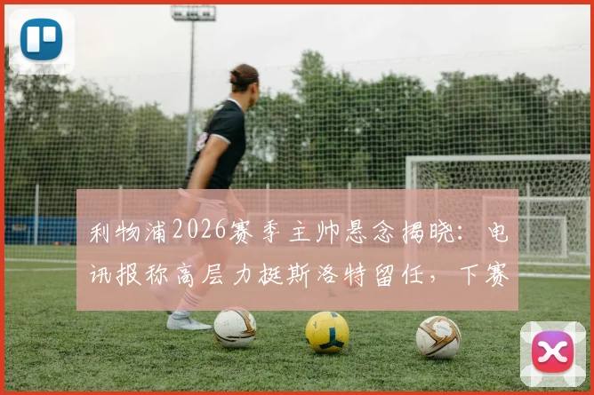 利物浦2026赛季主帅悬念揭晓:电讯报称高层力挺斯洛特留任,下赛季继续执教计划不变