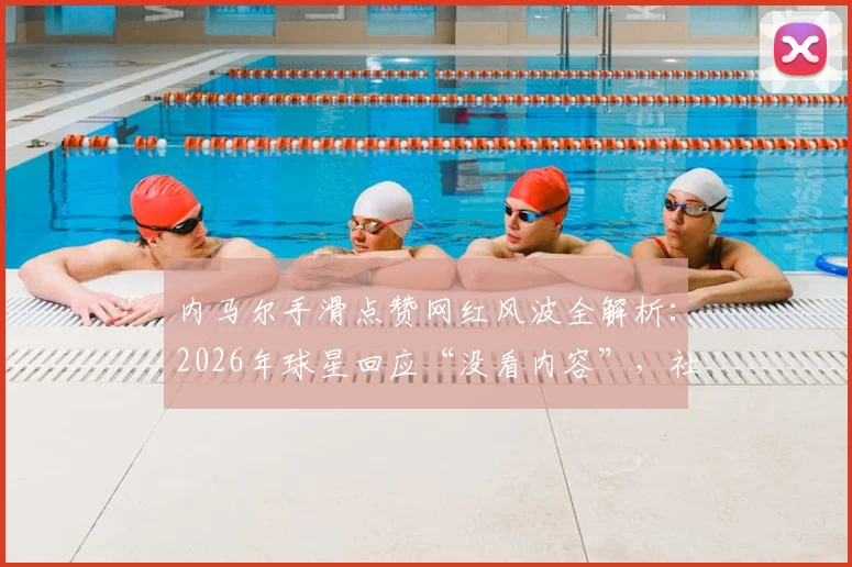 内马尔手滑点赞网红风波全解析：2026年球星回应“没看内容”，社媒争议事件始末