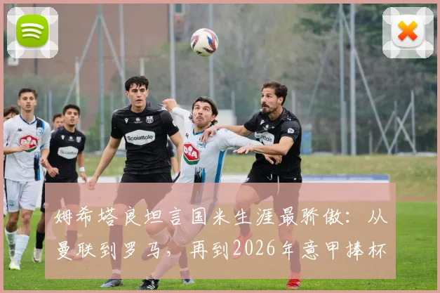姆希塔良坦言国米生涯最骄傲：从曼联到罗马，再到2026年意甲捧杯的核心之路