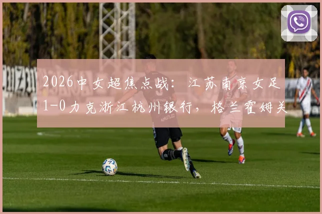 2026中女超焦点战:江苏南京女足1-0力克浙江杭州银行,格兰霍姆关键进球助球队全取三分
