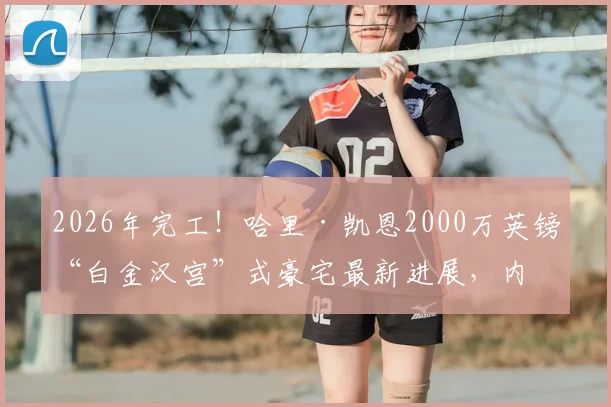 2026年完工!哈里·凯恩2000万英镑“白金汉宫”式豪宅最新进展,内部设施与邻居评价全览