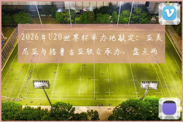 2026年U20世界杯举办地敲定：亚美尼亚与格鲁吉亚联合承办，盘点两国足球历史与办赛看点