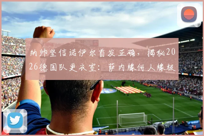纳帅坚信诺伊尔首发正确,揭秘2026德国队更衣室:萨内缘何人缘极佳?