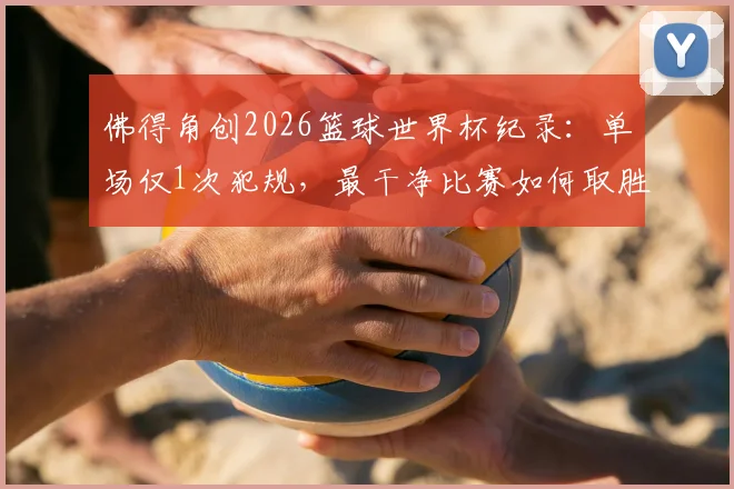 佛得角创2026篮球世界杯纪录：单场仅1次犯规，最干净比赛如何取胜？技术流打法解析