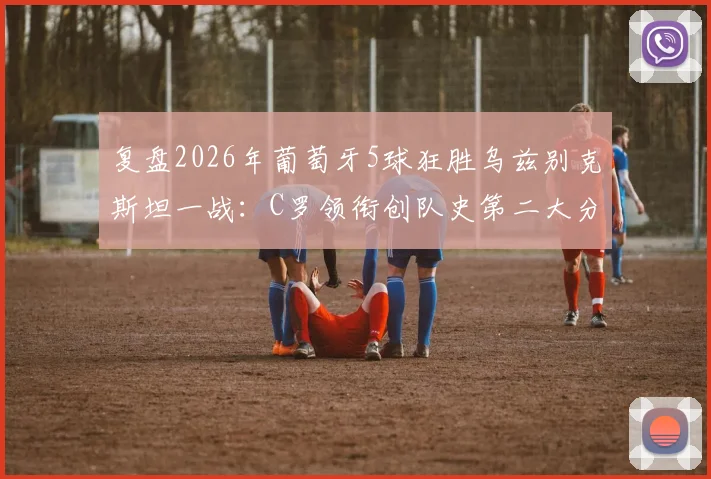 复盘2026年葡萄牙5球狂胜乌兹别克斯坦一战：C罗领衔创队史第二大分差，解析大胜背后的战术与球员表现