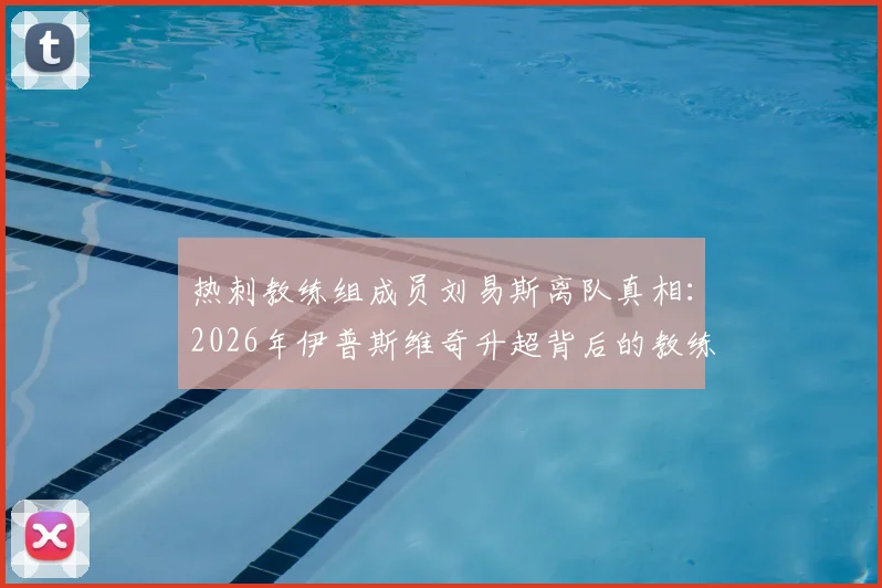 热刺教练组成员刘易斯离队真相：2026年伊普斯维奇升超背后的教练组变动分析