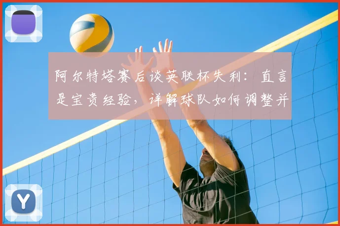 阿尔特塔赛后谈英联杯失利：直言是宝贵经验，详解球队如何调整并全力冲击2026英超冠军