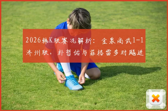 2026韩K联赛况解析:金泉尚武1-1济州联,朴哲佑与菲格雷多对飚进球,金泉近期走势如何?