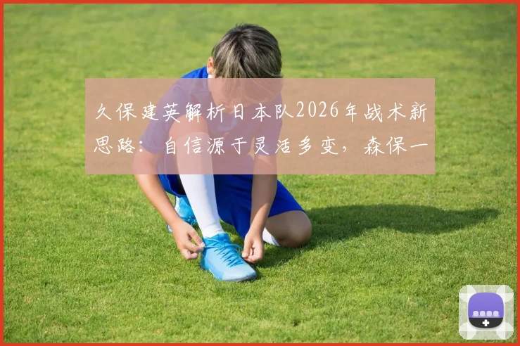 久保建英解析日本队2026年战术新思路:自信源于灵活多变,森保一如何为不同对手定制打法