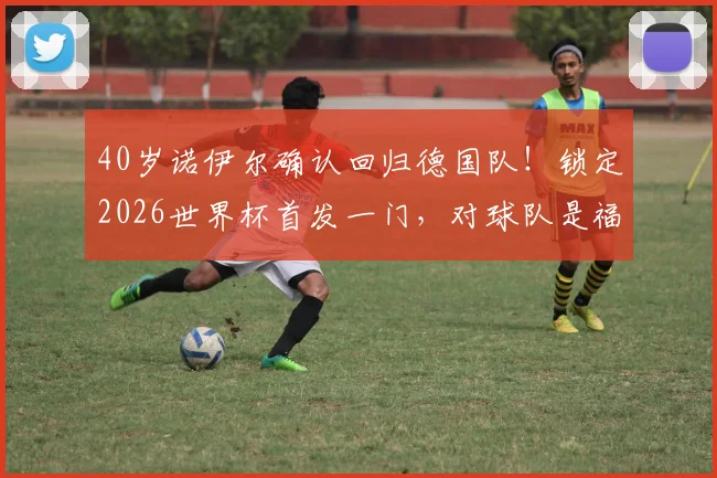 40岁诺伊尔确认回归德国队!锁定2026世界杯首发一门,对球队是福是祸?深度分析门将竞争格局
