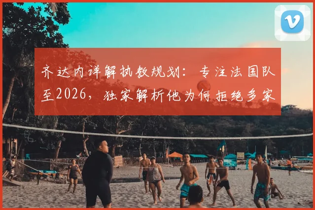 齐达内详解执教规划：专注法国队至2026，独家解析他为何拒绝多家豪门邀约