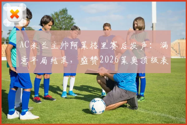 AC米兰主帅阿莱格里赛后发声：满意平局结果，盛赞2026莱奥顶级表现，回顾关键战术解析