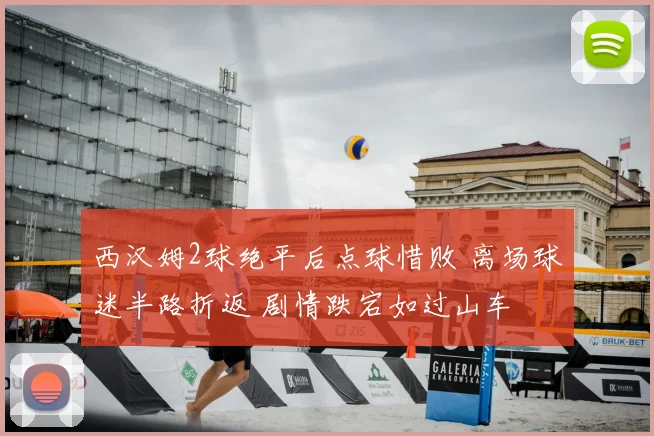 西汉姆2球绝平后点球惜败 离场球迷半路折返 剧情跌宕如过山车