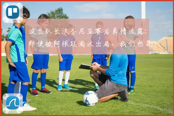 波兰队长沃齐尼亚赛后真情流露：即使被阿根廷淘汰出局，我们也是昂首离开，这一切经历已足够美妙 _ 2026世界杯专访