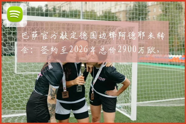 巴萨官方敲定德国边锋阿德耶米转会：签约至2026年总价2900万欧，这笔引援值不值？