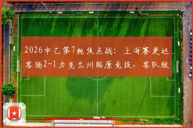 2026中乙第7轮焦点战：上海赛更达客场2-1力克兰州陇原竞技，客队致胜三要素与主队防守问题全解析