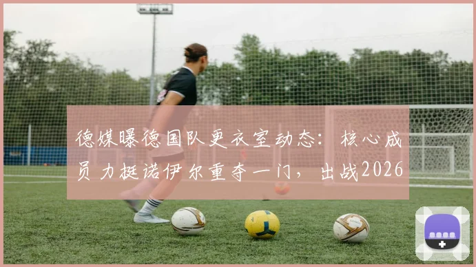德媒曝德国队更衣室动态:核心成员力挺诺伊尔重夺一门,出战2026世界杯前景分析