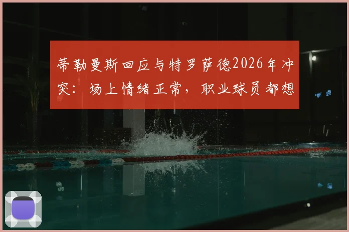 蒂勒曼斯回应与特罗萨德2026年冲突：场上情绪正常，职业球员都想赢球，足球比赛情绪管理引讨论