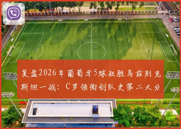 复盘2026年葡萄牙5球狂胜乌兹别克斯坦一战：C罗领衔创队史第二大分差，解析大胜背后的战术与球员表现