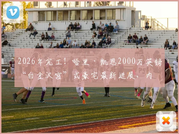 2026年完工!哈里·凯恩2000万英镑“白金汉宫”式豪宅最新进展,内部设施与邻居评价全览