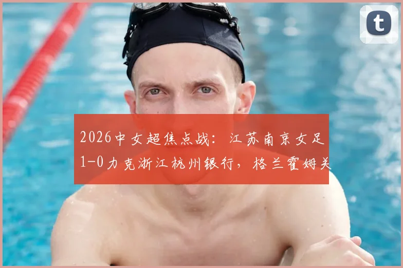 2026中女超焦点战：江苏南京女足1-0力克浙江杭州银行，格兰霍姆关键进球助球队全取三分
