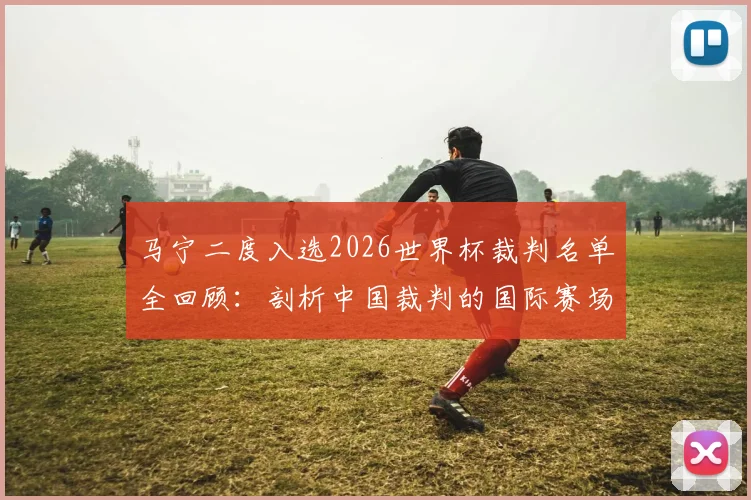 马宁二度入选2026世界杯裁判名单全回顾：剖析中国裁判的国际赛场奋斗之路与未来挑战