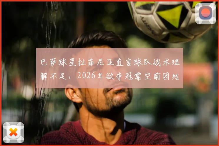 巴萨球星拉菲尼亚直言球队战术理解不足，2026年欲夺冠需空前团结，深度剖析现状