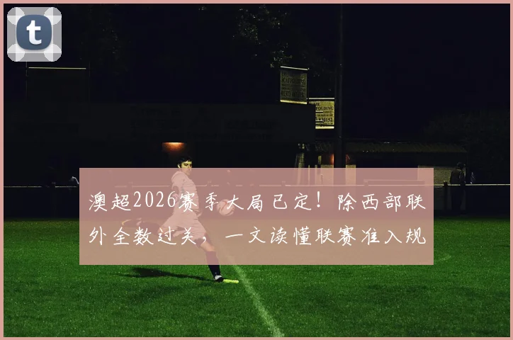 澳超2026赛季大局已定！除西部联外全数过关，一文读懂联赛准入规则与西部联困局
