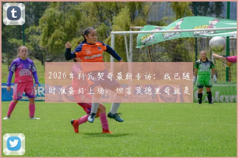 2026年科瓦契奇最新专访：我已随时准备好上场，坦言莫德里奇就是所有年轻球员的榜样和标杆