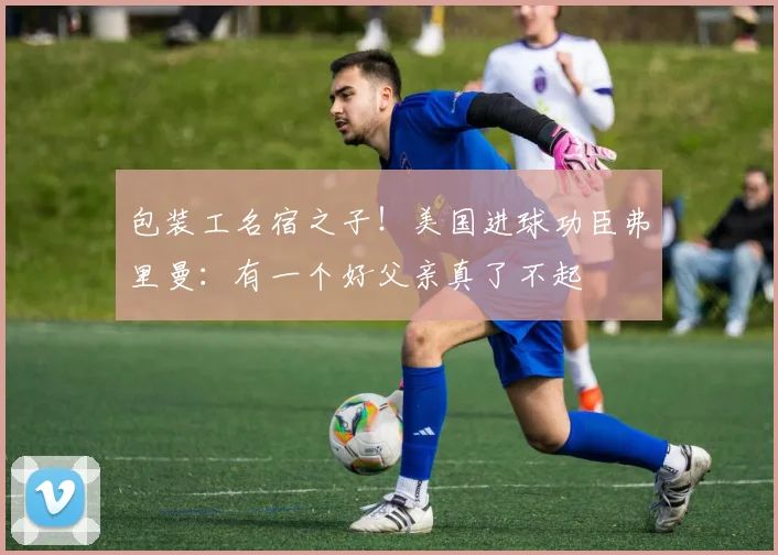 包装工名宿之子！美国进球功臣弗里曼：有一个好父亲真了不起