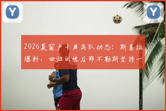 2026夏窗卢卡库离队动态:斯基拉爆料,回归训练后那不勒斯坚持一千万要价