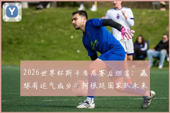 2026世界杯斯卡洛尼赛后坦言：赢球有运气成分，阿根廷国家队未来还需改进之处解读