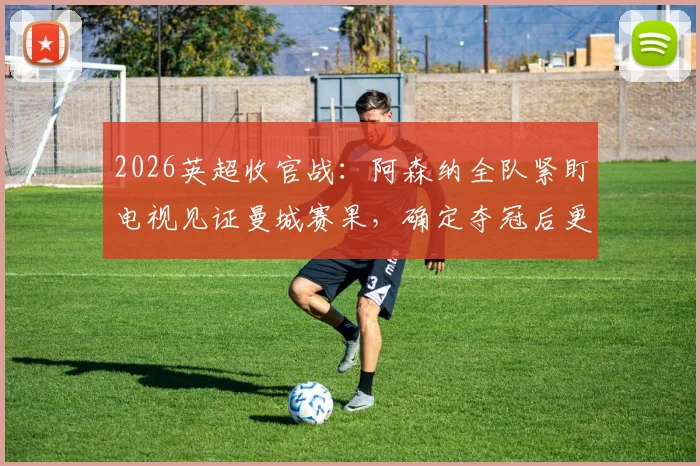 2026英超收官战:阿森纳全队紧盯电视见证曼城赛果,确定夺冠后更衣室陷入疯狂庆祝