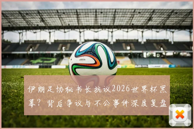伊朗足协秘书长抗议2026世界杯黑幕？背后争议与不公事件深度复盘