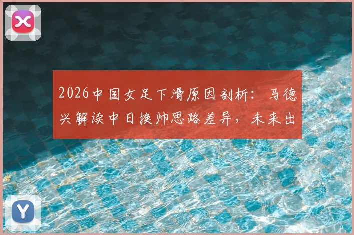 2026中国女足下滑原因剖析：马德兴解读中日换帅思路差异，未来出路何在？