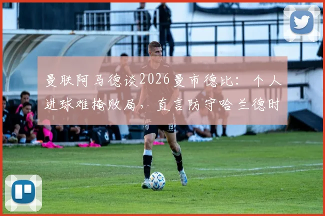 曼联阿马德谈2026曼市德比：个人进球难掩败局，直言防守哈兰德时给了太多空间