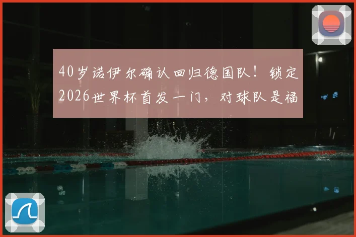 40岁诺伊尔确认回归德国队！锁定2026世界杯首发一门，对球队是福是祸？深度分析门将竞争格局