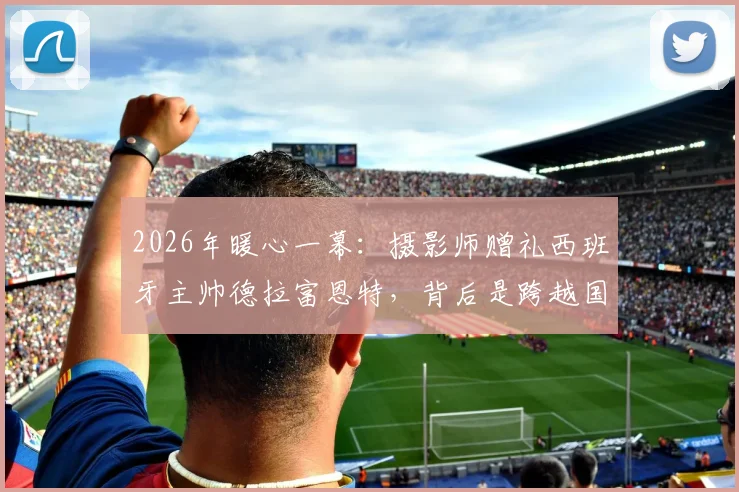 2026年暖心一幕:摄影师赠礼西班牙主帅德拉富恩特,背后是跨越国界的足球支持故事