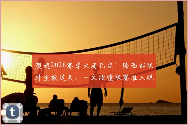 澳超2026赛季大局已定！除西部联外全数过关，一文读懂联赛准入规则与西部联困局