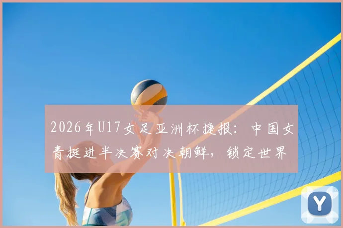 2026年U17女足亚洲杯捷报：中国女青挺进半决赛对决朝鲜，锁定世界杯入场券全解析