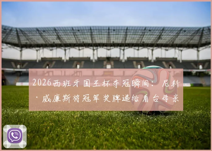 2026西班牙国王杯夺冠瞬间：尼科·威廉斯将冠军奖牌递给看台母亲，现场视频与温情故事回顾
