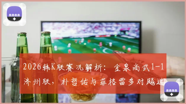 2026韩K联赛况解析：金泉尚武1-1济州联，朴哲佑与菲格雷多对飚进球，金泉近期走势如何？