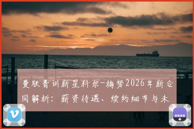 曼联青训新星科尔-梅努2026年新合同解析：薪资待遇、续约细节与未来计划一览