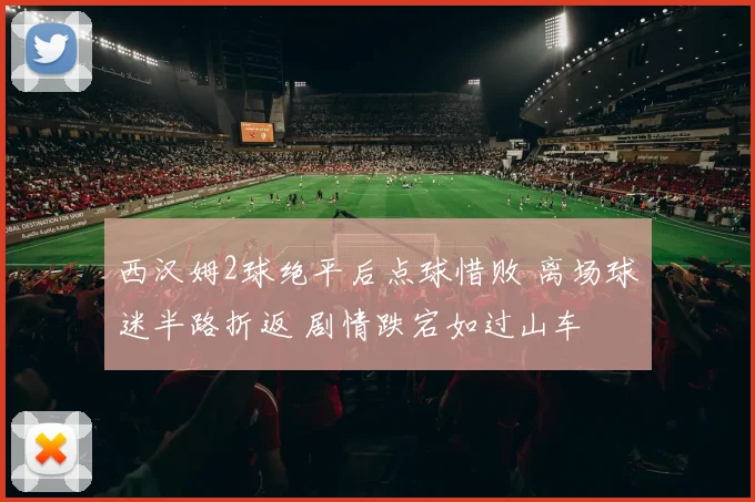 西汉姆2球绝平后点球惜败 离场球迷半路折返 剧情跌宕如过山车