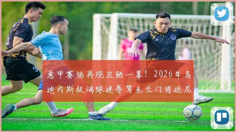 意甲赛场再现丑陋一幕！2026年乌迪内斯极端球迷辱骂米兰门将迈尼昂，种族歧视口号引众怒