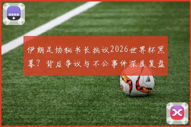 伊朗足协秘书长抗议2026世界杯黑幕?背后争议与不公事件深度复盘