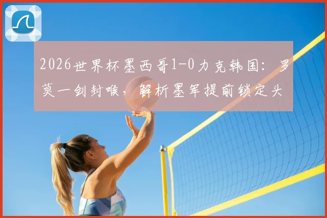 2026世界杯墨西哥1-0力克韩国：罗莫一剑封喉，解析墨军提前锁定头名的关键战术与球员发挥