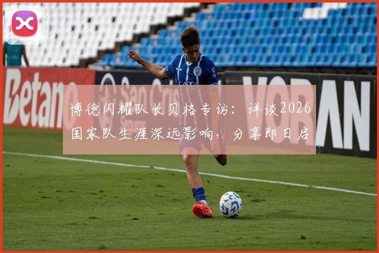 博德闪耀队长贝格专访：详谈2026国家队生涯深远影响，分享即日启程归队心路历程