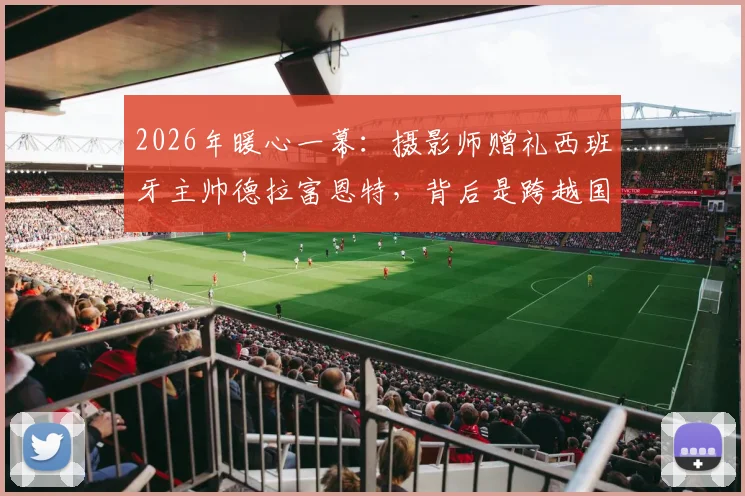2026年暖心一幕：摄影师赠礼西班牙主帅德拉富恩特，背后是跨越国界的足球支持故事