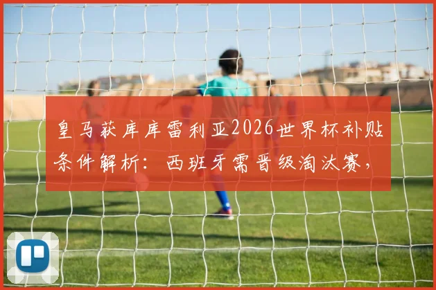 皇马获库库雷利亚2026世界杯补贴条件解析:西班牙需晋级淘汰赛,世体曝详细条款